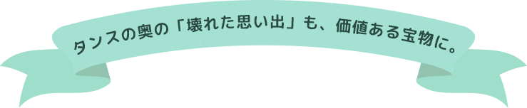 タンスの奥の「壊れた思い出」も、価値ある宝物に。